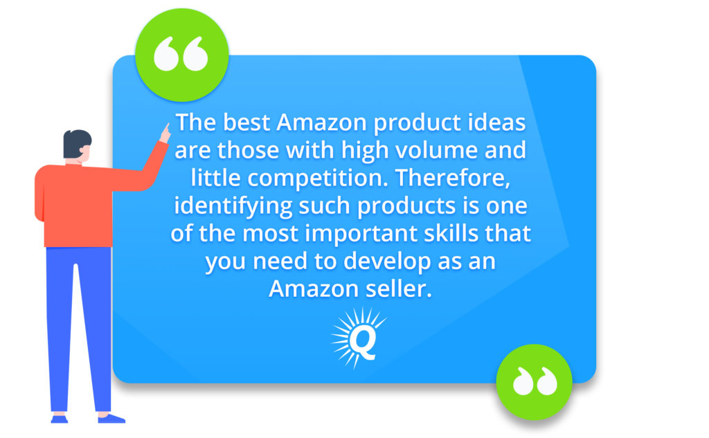 Quote: "The best Amazon product ideas are those with high volume and little competition. Therefore, as an Amazon seller, identifying such products is one of the most important skills you will need."