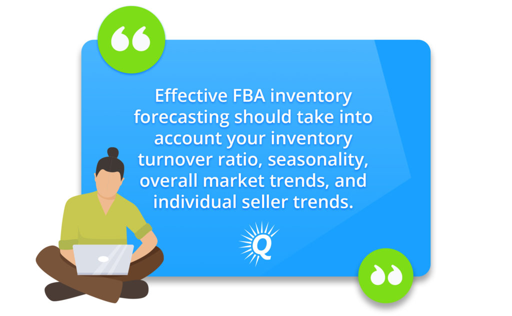 Quote: "Effective FBA inventory forecasting should take into account your inventory turnover ratio, seasonality, overall market trends, and individual seller trends."