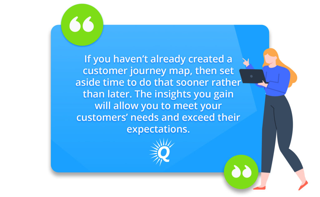 Quote: "If you haven't already created a customer journet map, then set aside time to do that sooner rather than later. The insights you gain will allow you to meet your customers' needs and exceed their expectations."