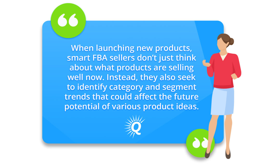 Quote: "When launching new products, smart FBA sellers don’t just think about what products are selling well now. Instead, they also seek to identify category and segment trends that could affect the future potential of various product ideas."