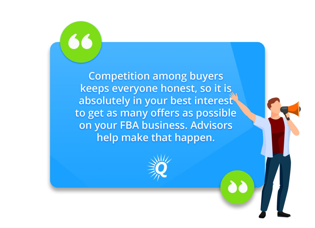 Quote: "Competition among buyers keeps everyone honest, so it is absolutely in your best interest to get as many offers as possible on your FBA business. Advisors help make that happen."