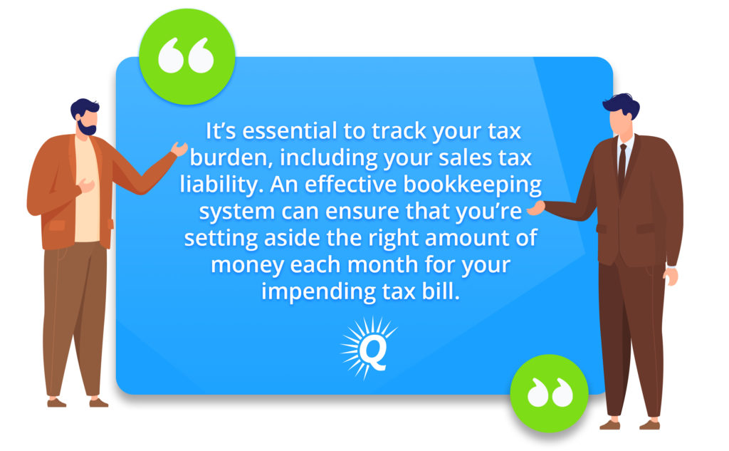 Quote: "it’s essential to track your tax burden, including your sales tax liability. An effective bookkeeping system can ensure that you’re setting aside the right amount of money each month for your impending tax bill."