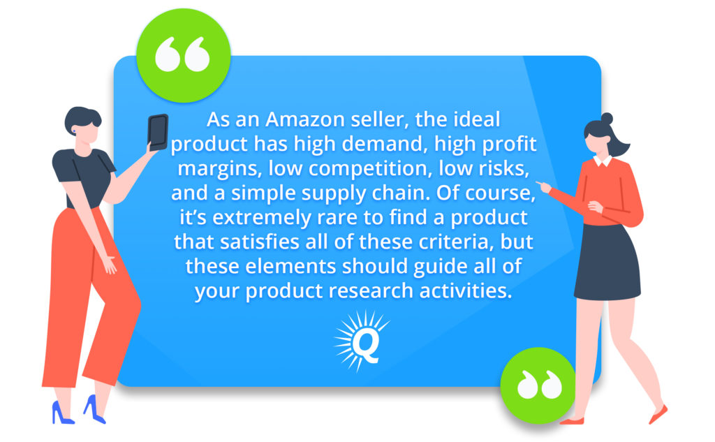 Quote: "As an Amazon seller, the ideal product has high demand, high-profit margins, low competition, low risks, and a simple supply chain. Of course, it’s extremely rare to find a product that satisfies all of these criteria, but these elements should guide all of your product research activities."