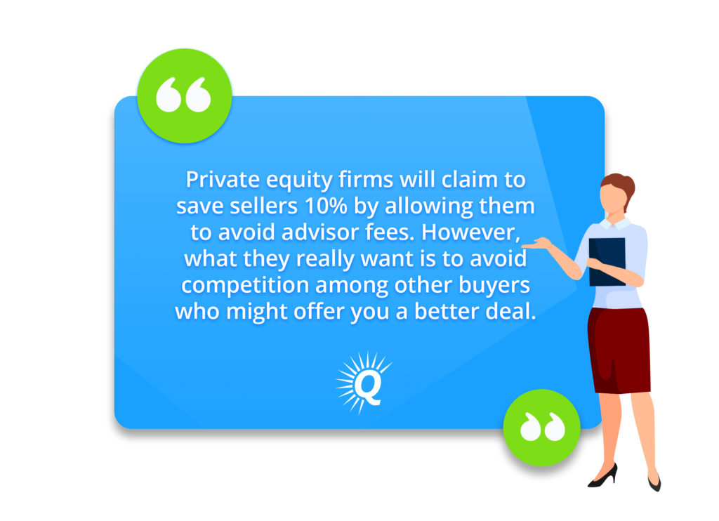 Quote: "Private equity firms will claim to save sellers 10% by allowing them to avoid advisor fees. However, what they really want is to avoid competition among other buyers who might offer you a better deal."