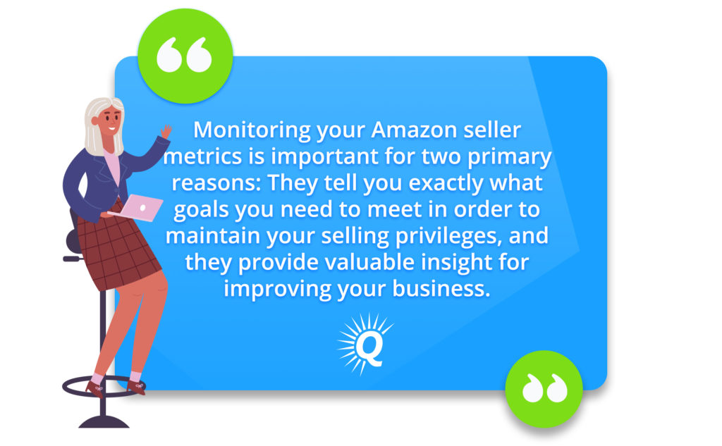 Quote: "Monitoring your Amazon seller metrics is important for two primary reasons: The metrics tell you what goals you need to meet to maintain your selling privileges, and they provide valuable insight for improving your business."