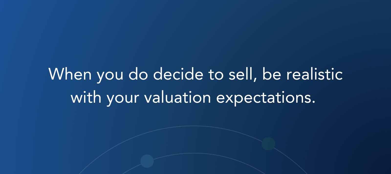 When you do decide to sell, be realistic with your valuation expectations